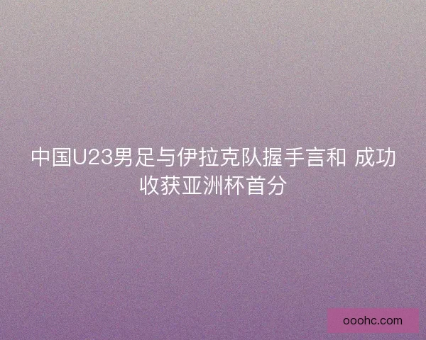中国U23男足与伊拉克队握手言和 成功收获亚洲杯首分