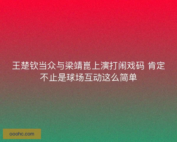 王楚钦当众与梁靖崑上演打闹戏码 肯定不止是球场互动这么简单