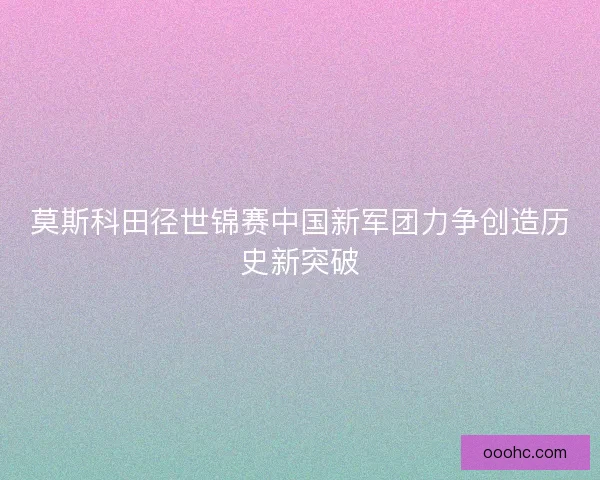 莫斯科田径世锦赛中国新军团力争创造历史新突破